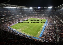 开云kaiyun体育-巴塞罗那新赛季主场球衣掀起抢购热潮，单日销量刷新历史纪录