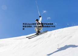开云kaiyun体育-西媒曝巴萨瞄准瑞典新星巴德吉，19岁边锋身价估值达750万欧